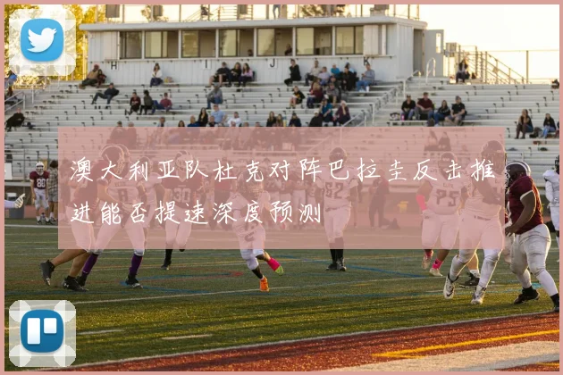 澳大利亚队杜克对阵巴拉圭反击推进能否提速深度预测
