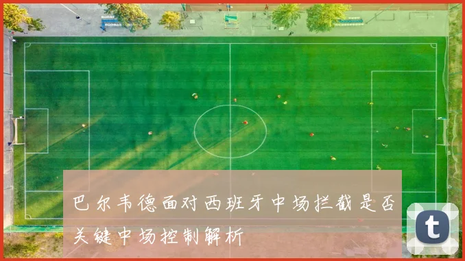 巴尔韦德面对西班牙中场拦截是否关键中场控制解析