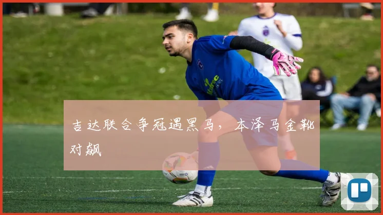 吉达联合争冠遇黑马，本泽马金靴对飙