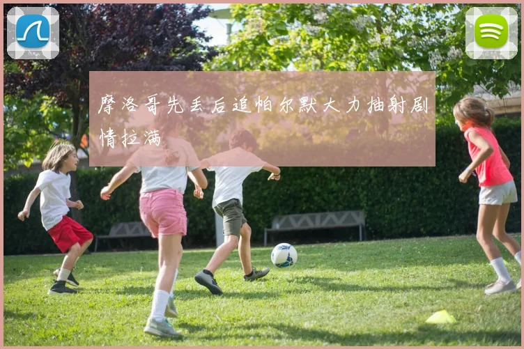 摩洛哥先丢后追帕尔默大力抽射剧情拉满