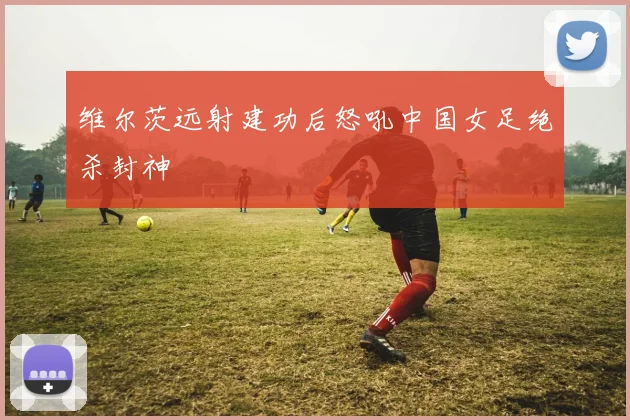 维尔茨远射建功后怒吼中国女足绝杀封神