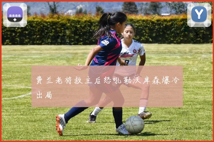 费兰老将救主后怒吼勒沃库森爆冷出局