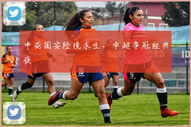 申花国安险境求生，中超争冠经典夜