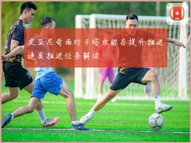皮亚尼奇面对卡塔尔能否提升推进速度推进任务解读