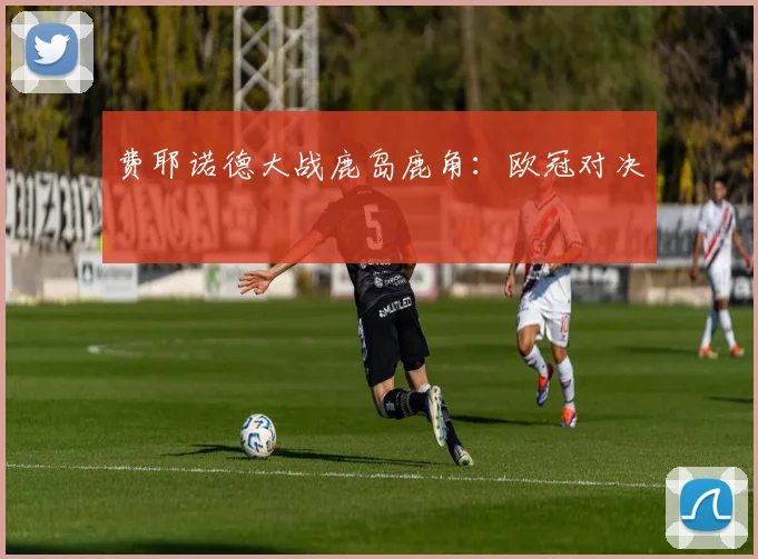 费耶诺德大战鹿岛鹿角:欧冠对决