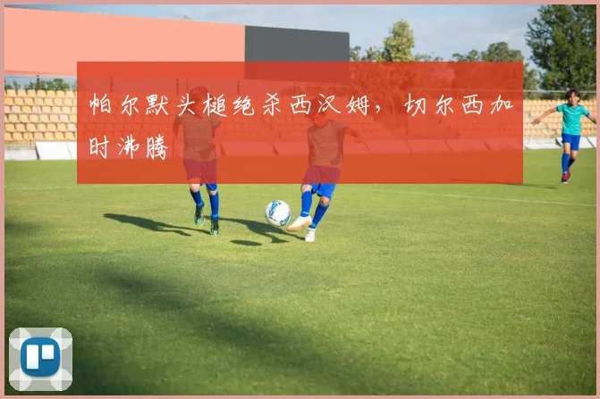 帕尔默头槌绝杀西汉姆，切尔西加时沸腾
