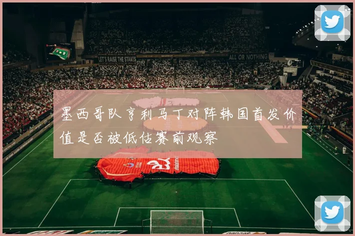 墨西哥队亨利马丁对阵韩国首发价值是否被低估赛前观察