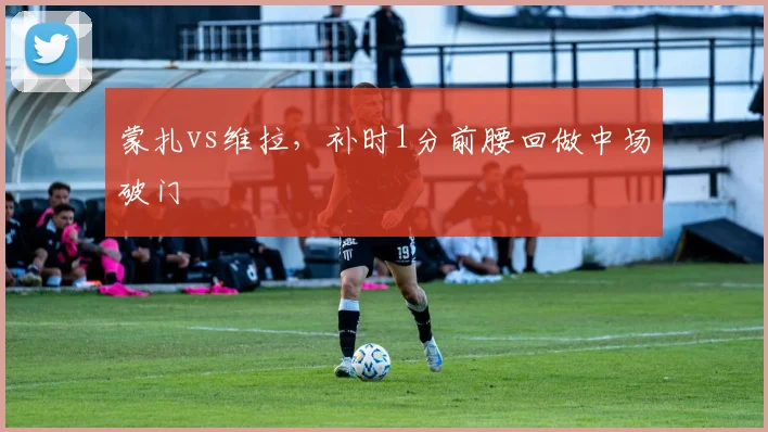 蒙扎vs维拉，补时1分前腰回做中场破门