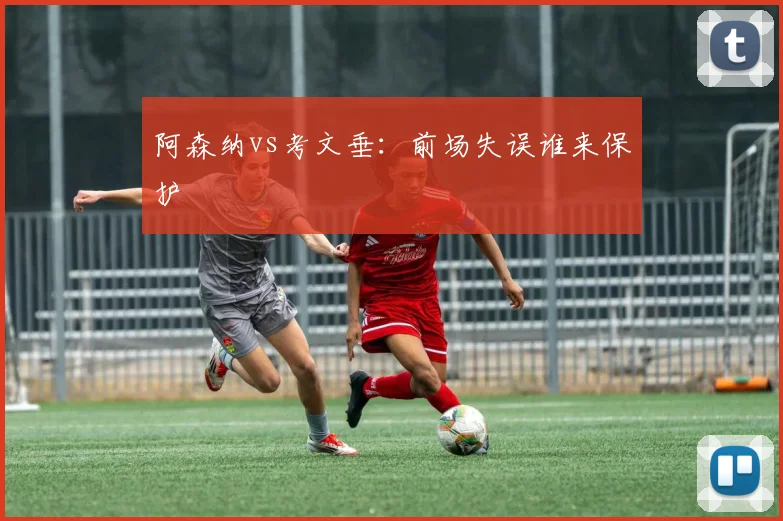 阿森纳vs考文垂：前场失误谁来保护