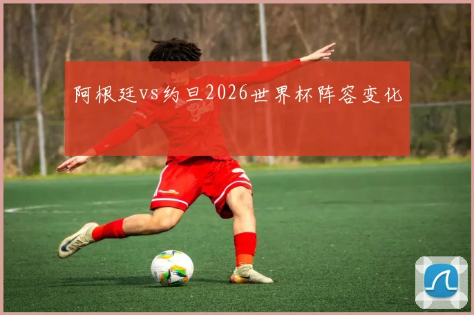 阿根廷vs约旦2026世界杯阵容变化