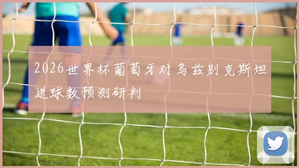 2026世界杯葡萄牙对乌兹别克斯坦进球数预测研判