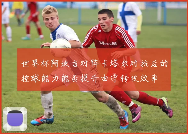 世界杯阿坎吉对阵卡塔尔对抗后的控球能力能否提升由守转攻效率