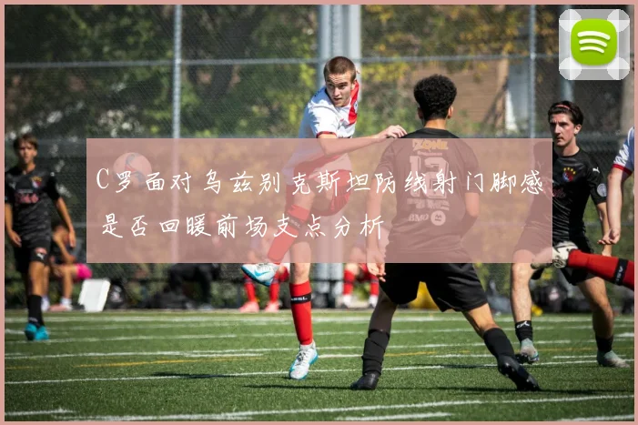 C罗面对乌兹别克斯坦防线射门脚感是否回暖前场支点分析
