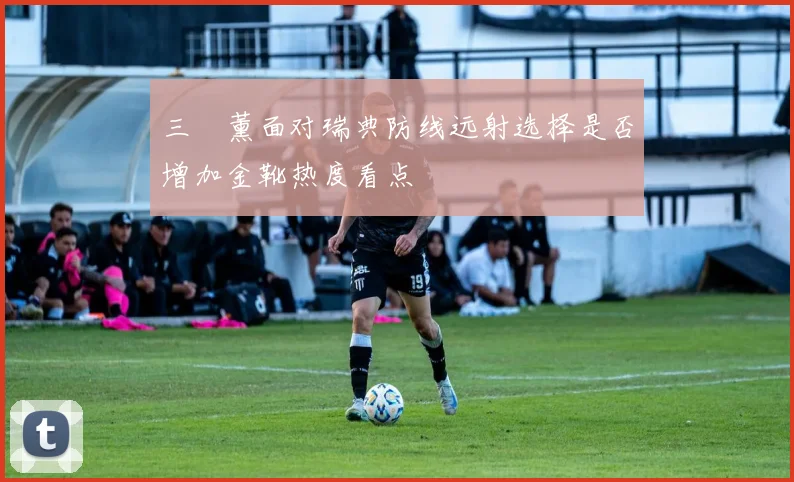 三笘薰面对瑞典防线远射选择是否增加金靴热度看点