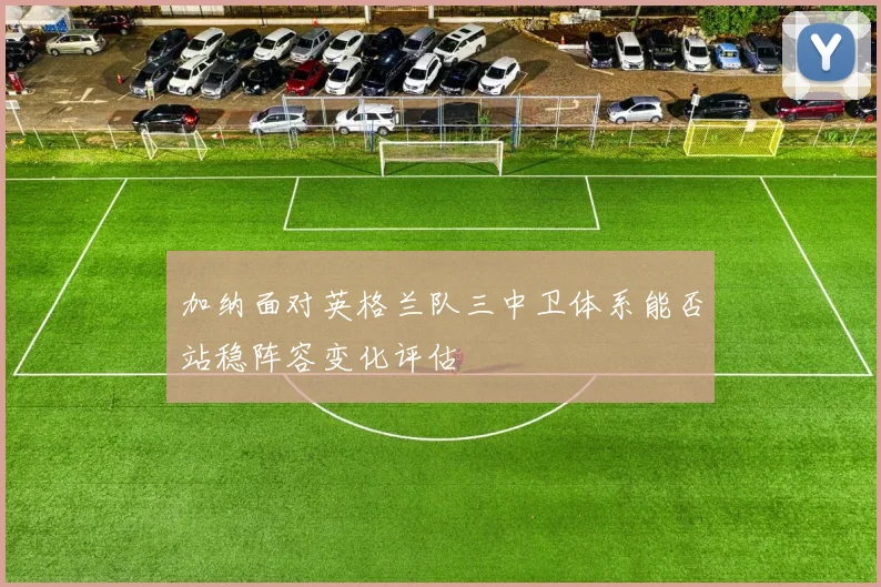 加纳面对英格兰队三中卫体系能否站稳阵容变化评估