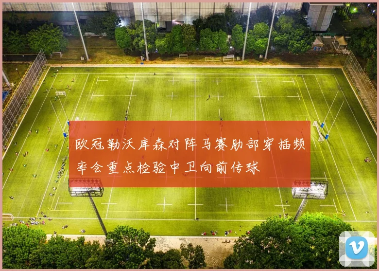 欧冠勒沃库森对阵马赛肋部穿插频率会重点检验中卫向前传球