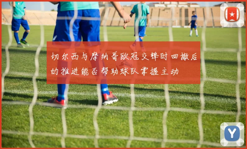 切尔西与摩纳哥欧冠交锋时回撤后的推进能否帮助球队掌握主动