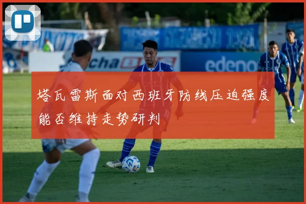 塔瓦雷斯面对西班牙防线压迫强度能否维持走势研判