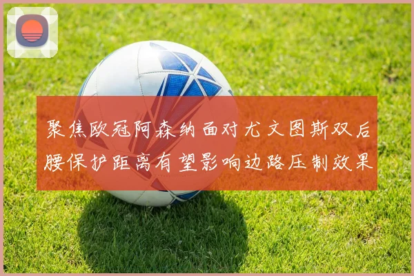聚焦欧冠阿森纳面对尤文图斯双后腰保护距离有望影响边路压制效果