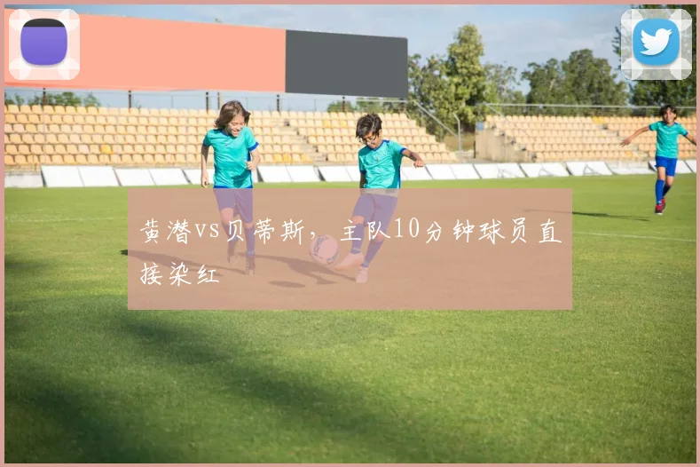黄潜vs贝蒂斯,主队10分钟球员直接染红