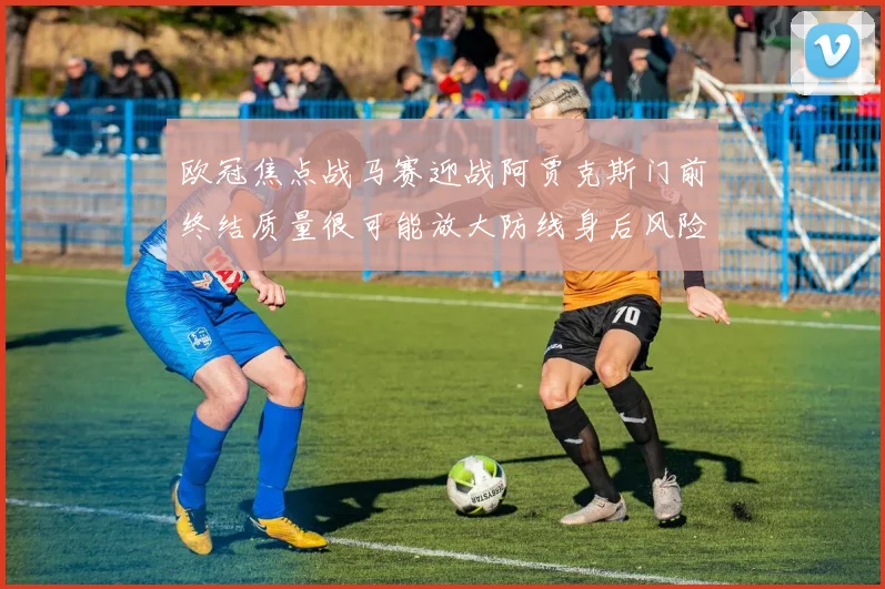 欧冠焦点战马赛迎战阿贾克斯门前终结质量很可能放大防线身后风险