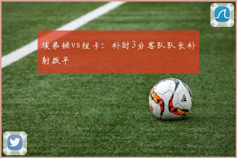埃弗顿vs纽卡：补时3分客队队长补射扳平