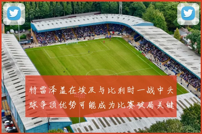 特雷泽盖在埃及与比利时一战中头球争顶优势可能成为比赛破局关键