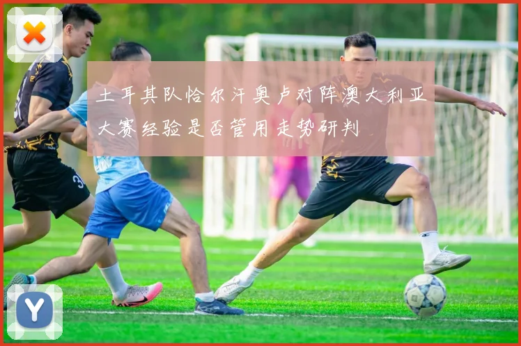 土耳其队恰尔汗奥卢对阵澳大利亚大赛经验是否管用走势研判