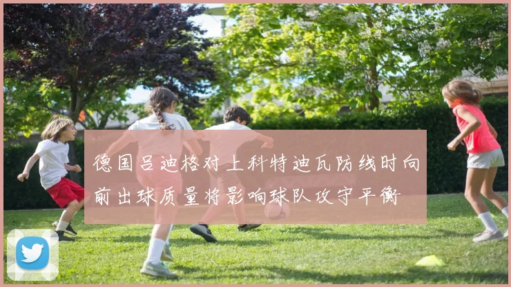 德国吕迪格对上科特迪瓦防线时向前出球质量将影响球队攻守平衡