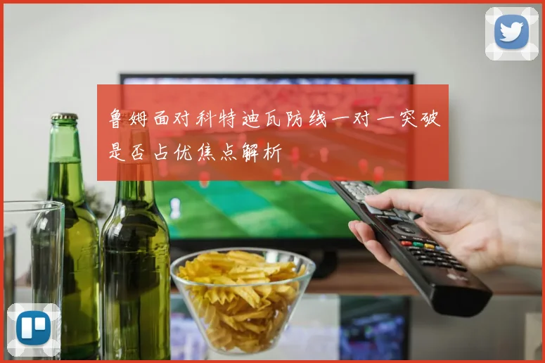 鲁姆面对科特迪瓦防线一对一突破是否占优焦点解析