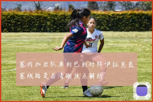 塞内加尔队库利巴利对阵伊拉克直塞线路是否清晰焦点解析